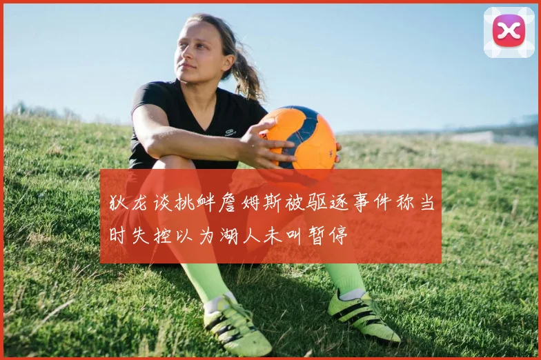 狄龙谈挑衅詹姆斯被驱逐事件称当时失控以为湖人未叫暂停