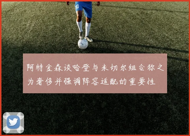阿特金森谈哈登与米切尔组合称之为奢侈并强调阵容适配的重要性