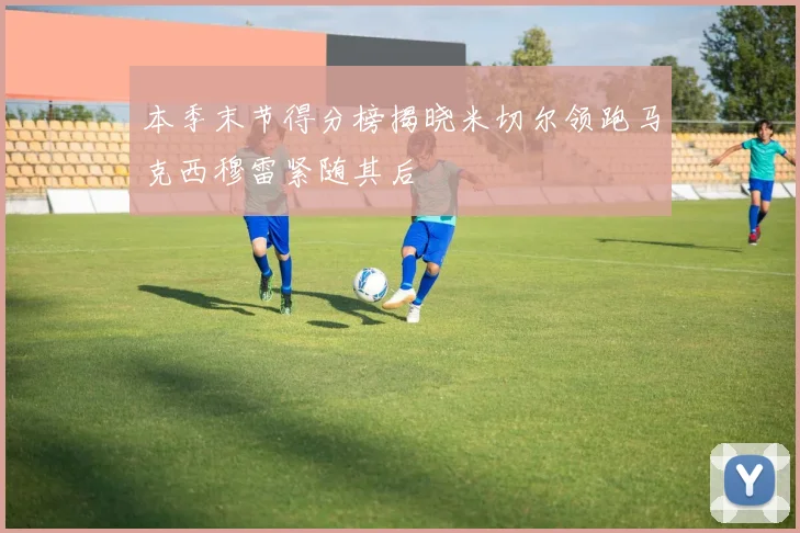 本季末节得分榜揭晓米切尔领跑马克西穆雷紧随其后