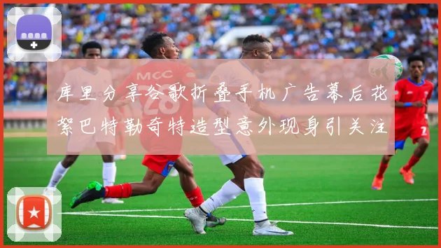库里分享谷歌折叠手机广告幕后花絮巴特勒奇特造型意外现身引关注