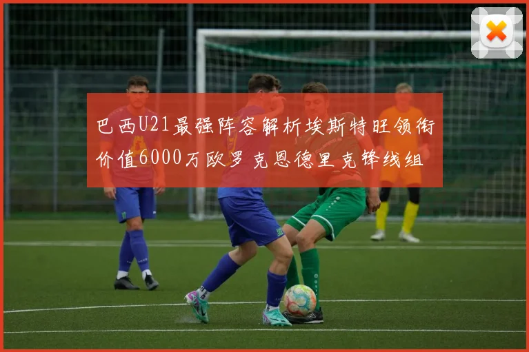 巴西U21最强阵容解析埃斯特旺领衔价值6000万欧罗克恩德里克锋线组合