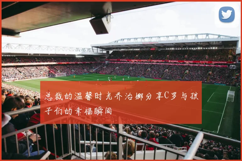 总裁的温馨时光乔治娜分享C罗与孩子们的幸福瞬间
