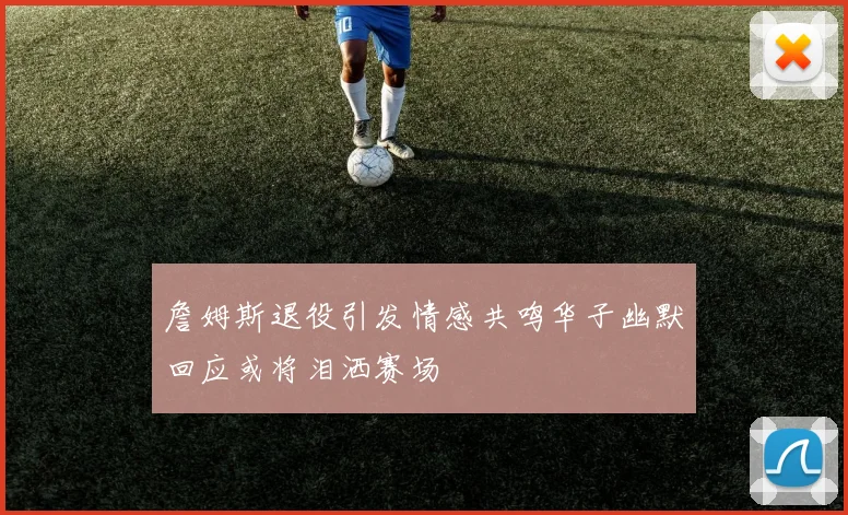 詹姆斯退役引发情感共鸣华子幽默回应或将泪洒赛场