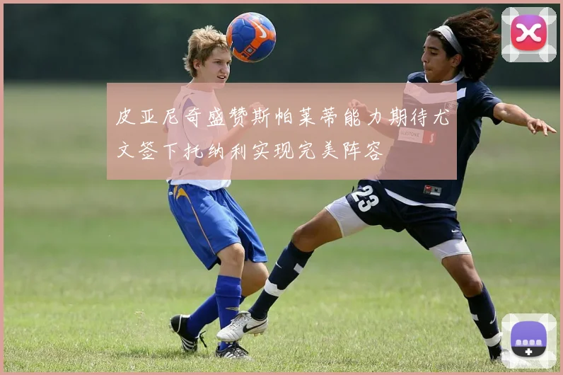 皮亚尼奇盛赞斯帕莱蒂能力期待尤文签下托纳利实现完美阵容