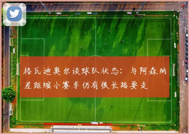 格瓦迪奥尔谈球队状态：与阿森纳差距缩小赛季仍有很长路要走