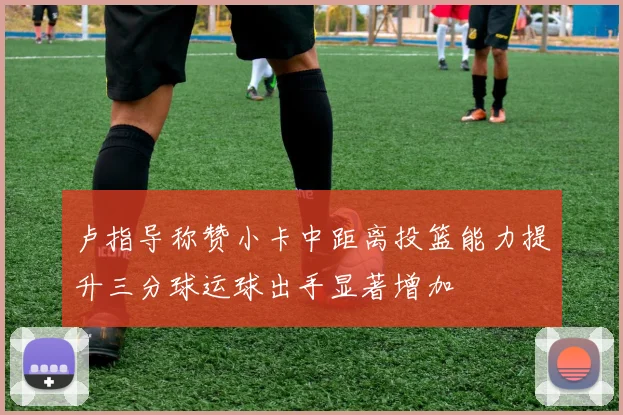 卢指导称赞小卡中距离投篮能力提升三分球运球出手显著增加