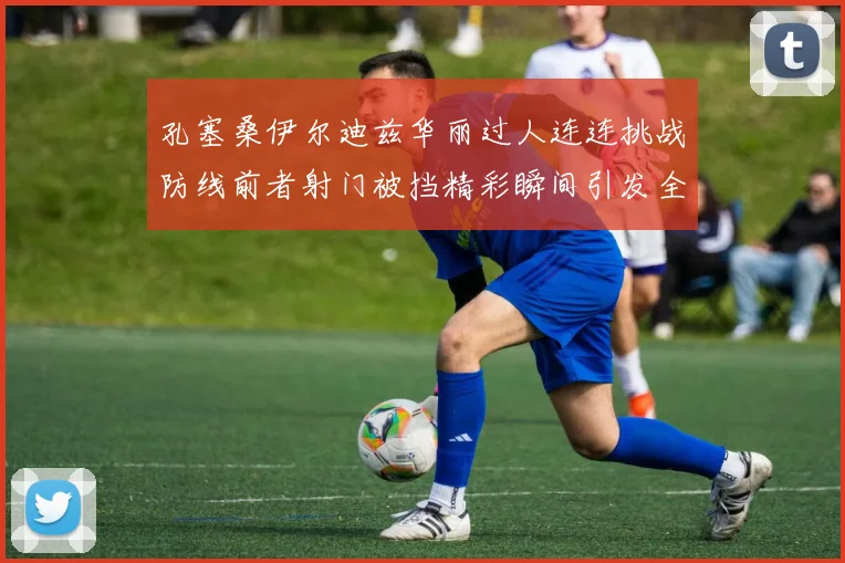 孔塞桑伊尔迪兹华丽过人连连挑战防线前者射门被挡精彩瞬间引发全场欢呼