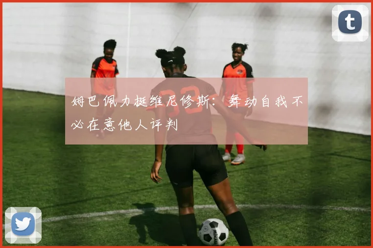姆巴佩力挺维尼修斯：舞动自我不必在意他人评判