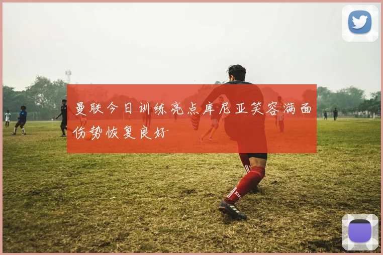 曼联今日训练亮点库尼亚笑容满面伤势恢复良好