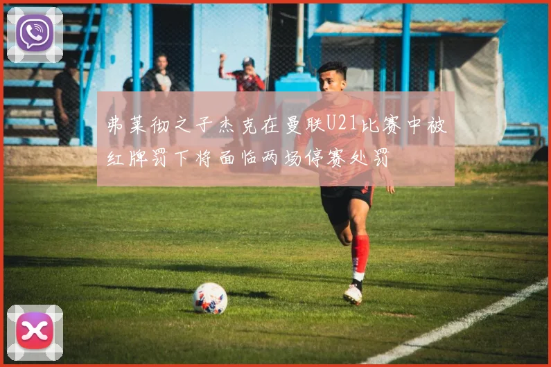 弗莱彻之子杰克在曼联U21比赛中被红牌罚下将面临两场停赛处罚