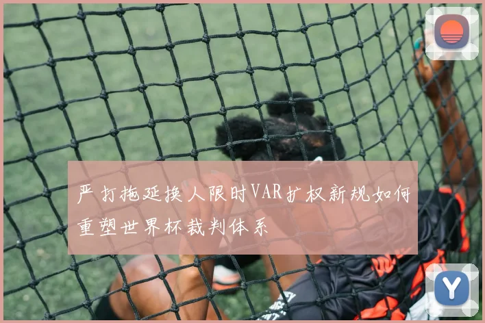 严打拖延换人限时VAR扩权新规如何重塑世界杯裁判体系