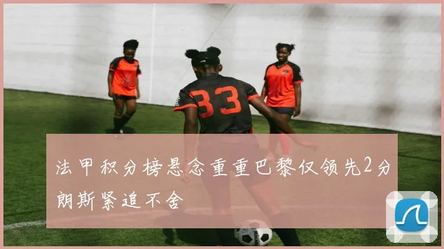 法甲积分榜悬念重重巴黎仅领先2分朗斯紧追不舍