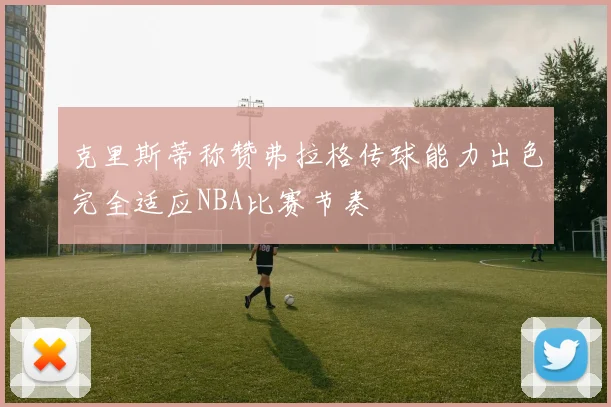 克里斯蒂称赞弗拉格传球能力出色完全适应NBA比赛节奏