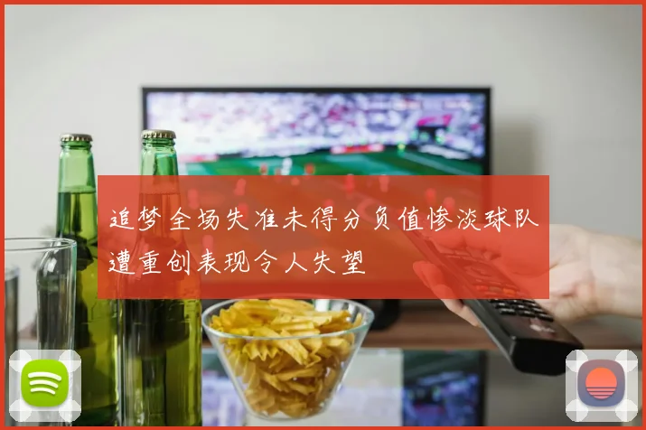 追梦全场失准未得分负值惨淡球队遭重创表现令人失望