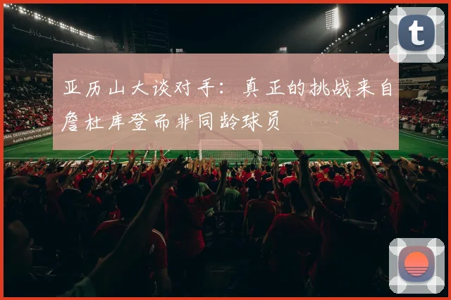 亚历山大谈对手：真正的挑战来自詹杜库登而非同龄球员