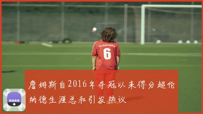 詹姆斯自2016年夺冠以来得分超伦纳德生涯总和引发热议