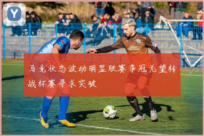 马竞状态波动明显联赛争冠无望转战杯赛寻求突破