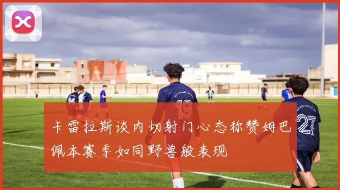 卡雷拉斯谈内切射门心态称赞姆巴佩本赛季如同野兽般表现