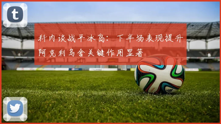 科内谈战平冰岛：下半场表现提升阿克利乌舍关键作用显著