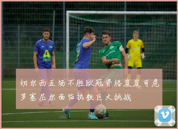 切尔西五场不胜欧冠资格岌岌可危罗塞尼尔面临执教巨大挑战