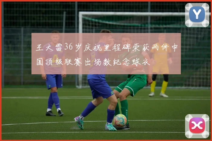 王大雷36岁庆祝里程碑荣获两件中国顶级联赛出场数纪念球衣