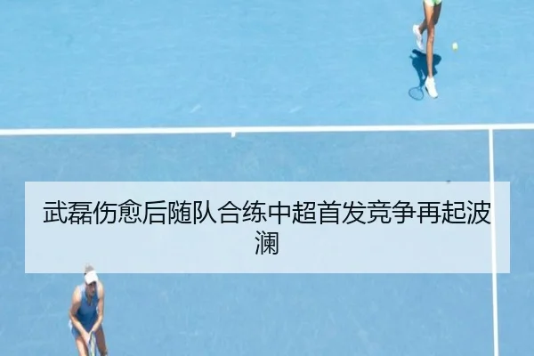 武磊伤愈后随队合练中超首发竞争再起波澜